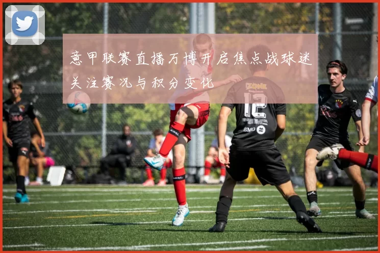 意甲联赛直播万博开启焦点战球迷关注赛况与积分变化