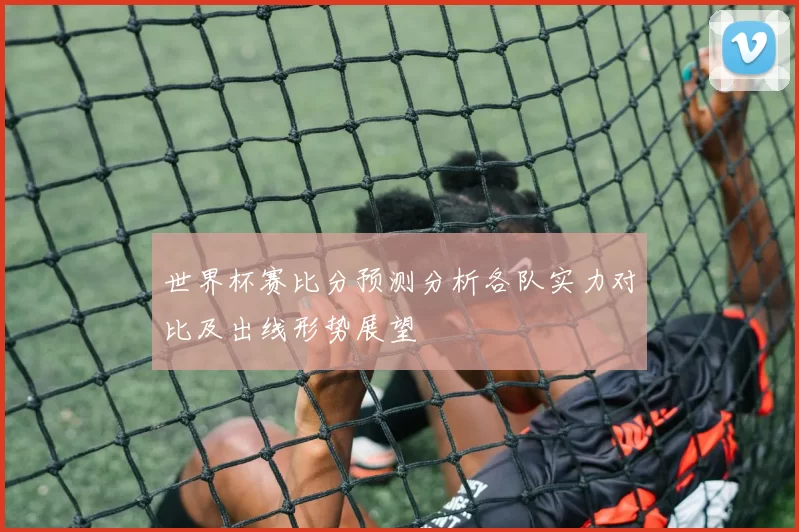 世界杯赛比分预测分析各队实力对比及出线形势展望