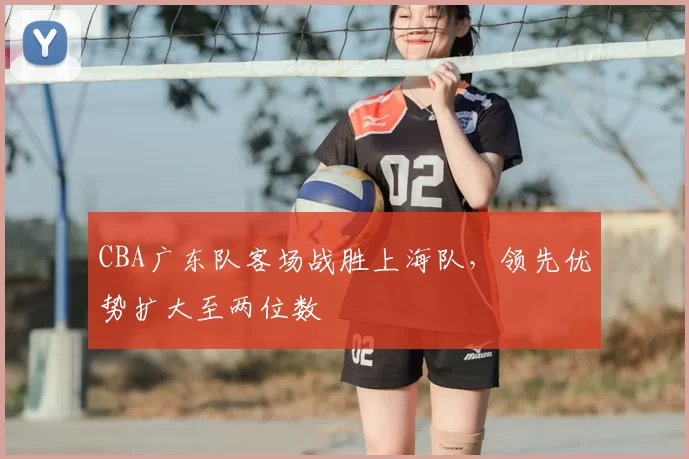 CBA广东队客场战胜上海队，领先优势扩大至两位数