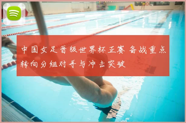 中国女足晋级世界杯正赛 备战重点转向分组对手与冲击突破