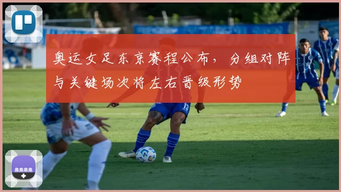 奥运女足东京赛程公布，分组对阵与关键场次将左右晋级形势