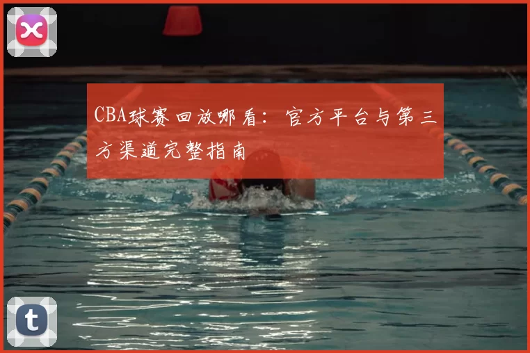 CBA球赛回放哪看：官方平台与第三方渠道完整指南