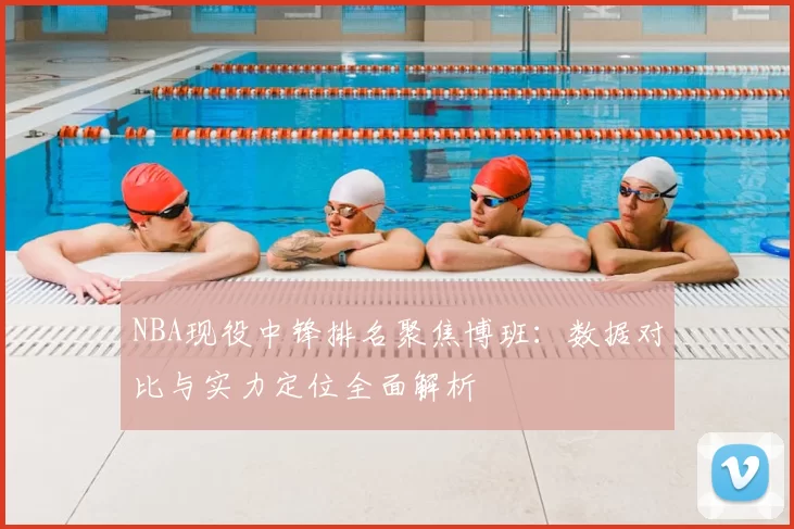 NBA现役中锋排名聚焦博班：数据对比与实力定位全面解析