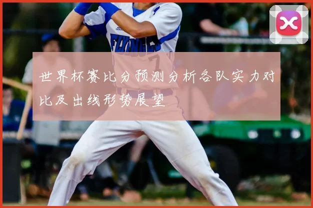 世界杯赛比分预测分析各队实力对比及出线形势展望