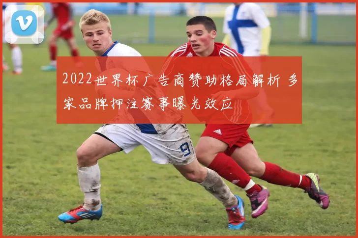 2022世界杯广告商赞助格局解析 多家品牌押注赛事曝光效应