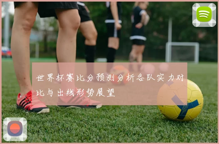 世界杯赛比分预测分析各队实力对比与出线形势展望