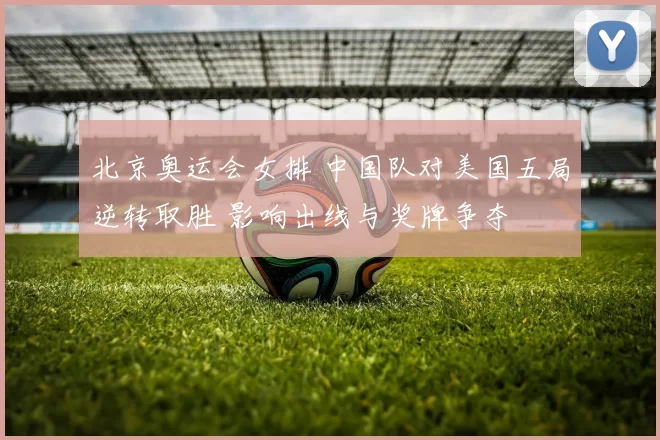 北京奥运会女排 中国队对美国五局逆转取胜 影响出线与奖牌争夺