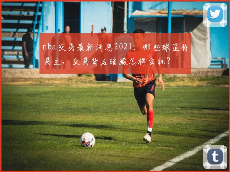 nba交易最新消息2021：哪些球星将易主，交易背后暗藏怎样玄机？
