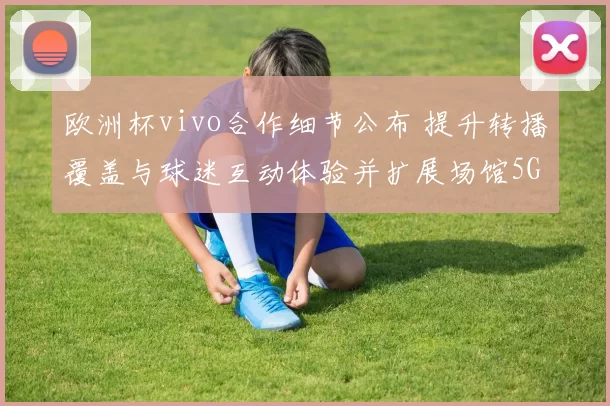 欧洲杯vivo合作细节公布 提升转播覆盖与球迷互动体验并扩展场馆5G覆盖