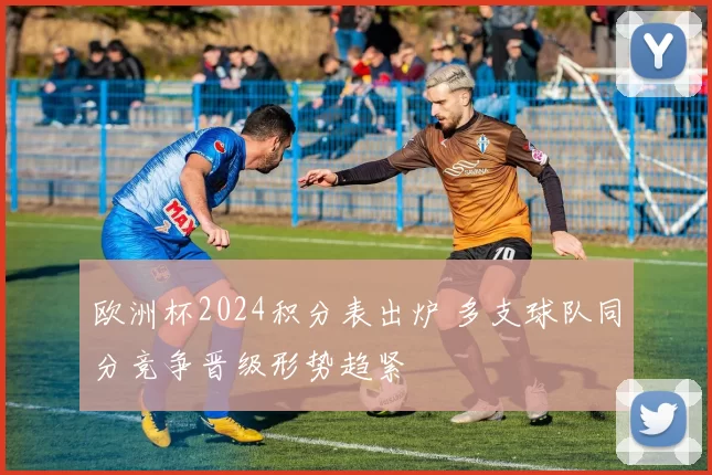 欧洲杯2024积分表出炉 多支球队同分竞争晋级形势趋紧