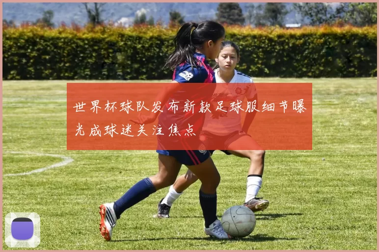 世界杯球队发布新款足球服细节曝光成球迷关注焦点