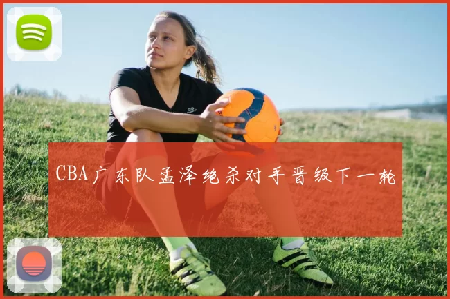 CBA广东队孟泽绝杀对手晋级下一轮