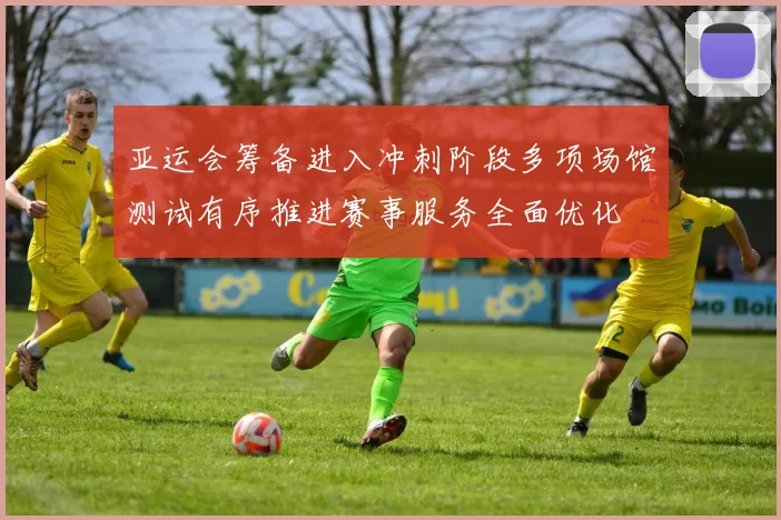 亚运会筹备进入冲刺阶段多项场馆测试有序推进赛事服务全面优化