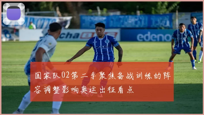 国家队02第二季聚焦备战训练的阵容调整影响奥运出征看点