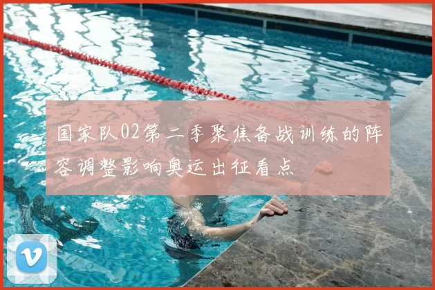 国家队02第二季聚焦备战训练的阵容调整影响奥运出征看点