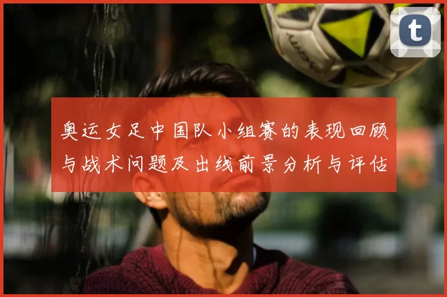 奥运女足中国队小组赛的表现回顾与战术问题及出线前景分析与评估