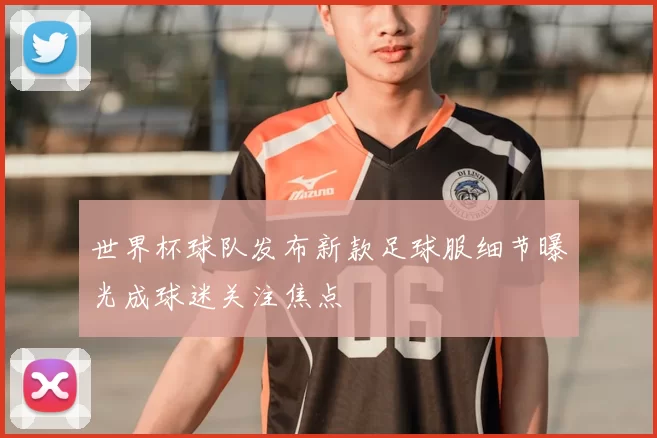 世界杯球队发布新款足球服细节曝光成球迷关注焦点