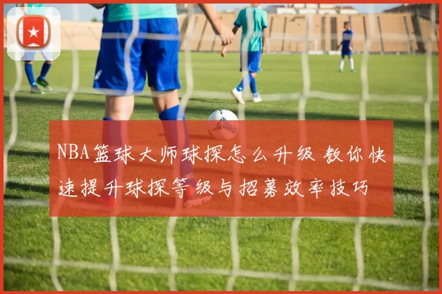 NBA篮球大师球探怎么升级 教你快速提升球探等级与招募效率技巧