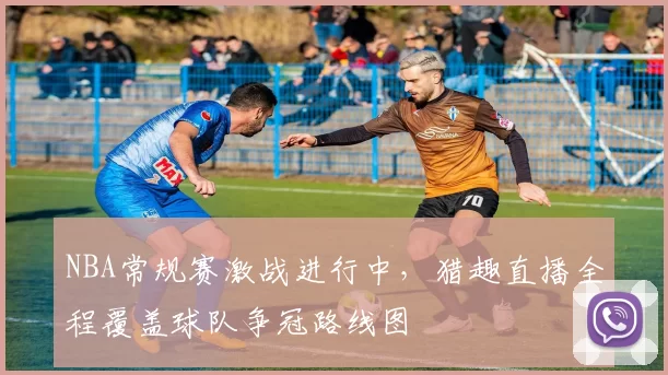 NBA常规赛激战进行中,猎趣直播全程覆盖球队争冠路线图