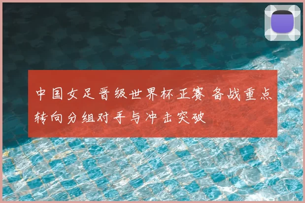 中国女足晋级世界杯正赛 备战重点转向分组对手与冲击突破