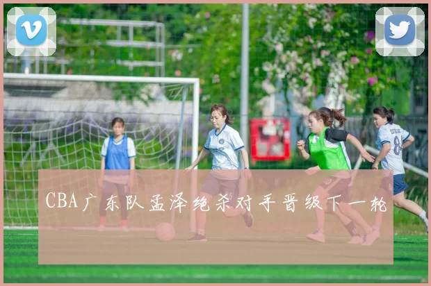 CBA广东队孟泽绝杀对手晋级下一轮