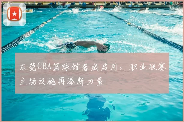 东莞CBA篮球馆落成启用，职业联赛主场设施再添新力量