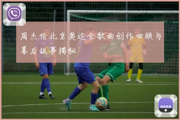 周杰伦北京奥运会歌曲创作回顾与幕后故事揭秘