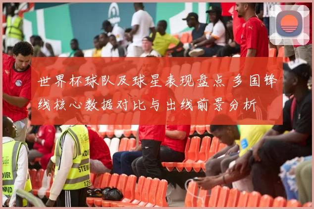 世界杯球队及球星表现盘点 多国锋线核心数据对比与出线前景分析