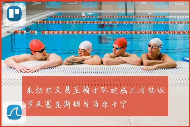 米切尔交易至骑士队达成三方协议涉及塞克斯顿与马尔卡宁