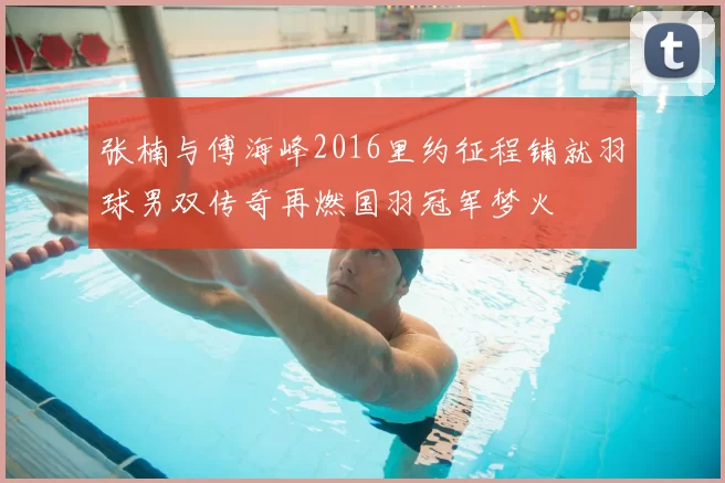 张楠与傅海峰2016里约征程铺就羽球男双传奇再燃国羽冠军梦火