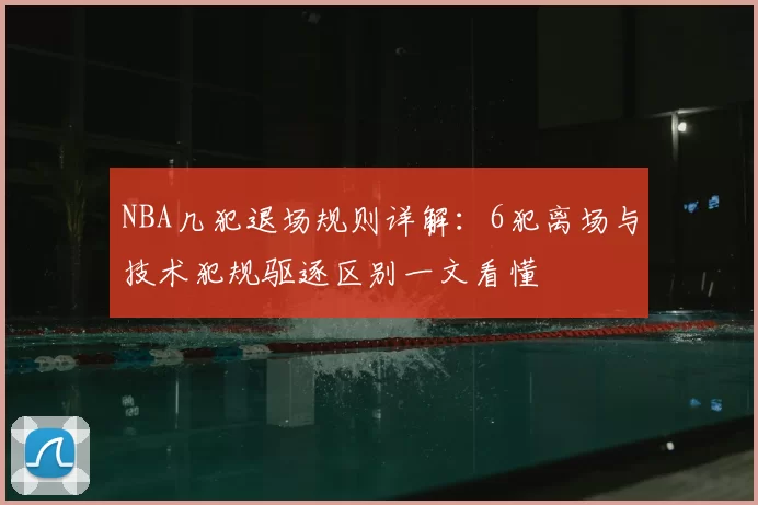 NBA几犯退场规则详解：6犯离场与技术犯规驱逐区别一文看懂