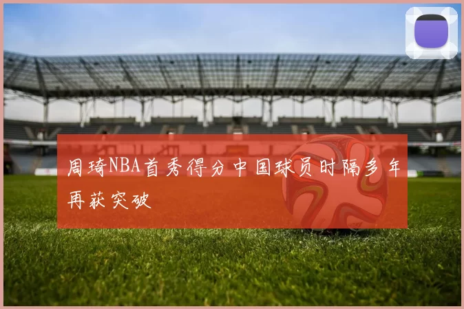 周琦NBA首秀得分中国球员时隔多年再获突破