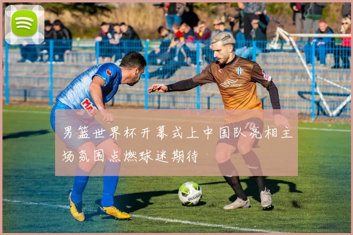 男篮世界杯开幕式上中国队亮相主场氛围点燃球迷期待