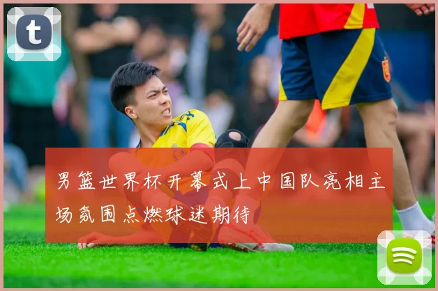 男篮世界杯开幕式上中国队亮相主场氛围点燃球迷期待