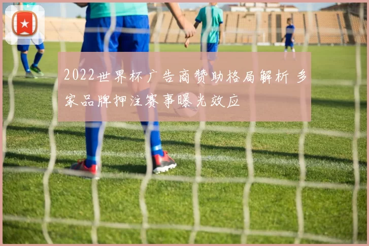 2022世界杯广告商赞助格局解析 多家品牌押注赛事曝光效应