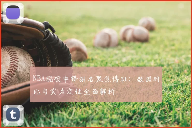 NBA现役中锋排名聚焦博班：数据对比与实力定位全面解析