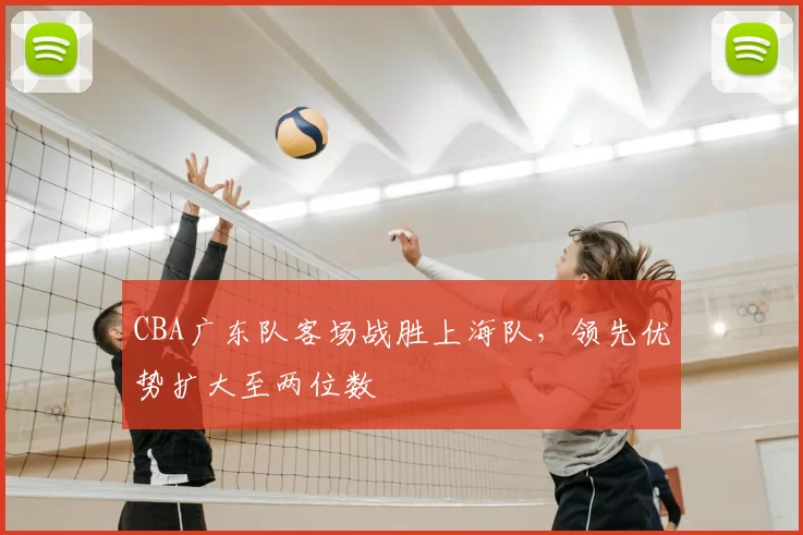 CBA广东队客场战胜上海队,领先优势扩大至两位数