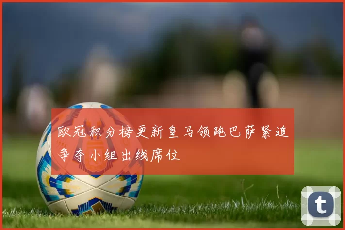 欧冠积分榜更新皇马领跑巴萨紧追争夺小组出线席位