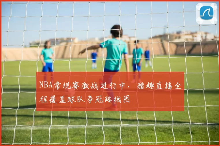 NBA常规赛激战进行中，猎趣直播全程覆盖球队争冠路线图