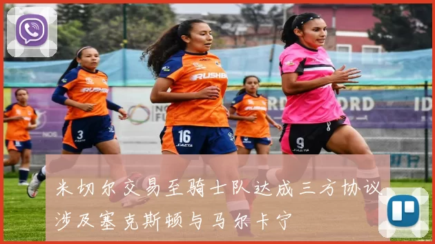 米切尔交易至骑士队达成三方协议涉及塞克斯顿与马尔卡宁