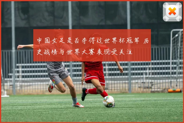 中国女足是否夺得过世界杯冠军 历史战绩与世界大赛表现受关注