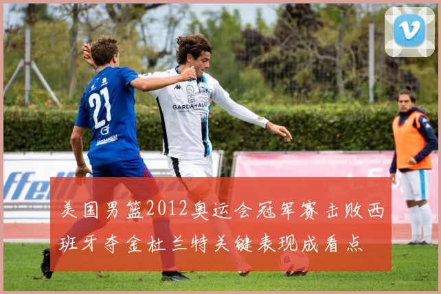 美国男篮2012奥运会冠军赛击败西班牙夺金杜兰特关键表现成看点