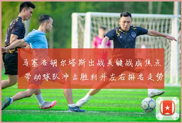 马塞洛胡尔塔斯出战关键战成焦点 带动球队冲击胜利并左右排名走势