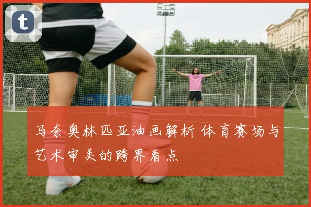 马奈奥林匹亚油画解析 体育赛场与艺术审美的跨界看点