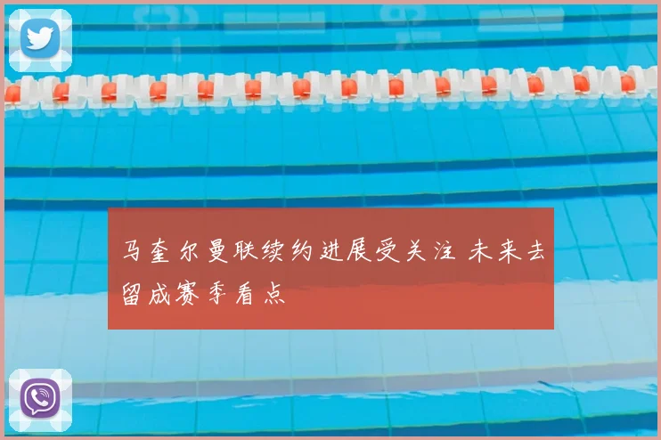 马奎尔曼联续约进展受关注 未来去留成赛季看点