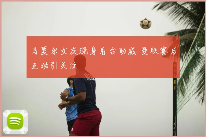 马夏尔女友现身看台助威 曼联赛后互动引关注