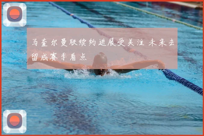 马奎尔曼联续约进展受关注 未来去留成赛季看点