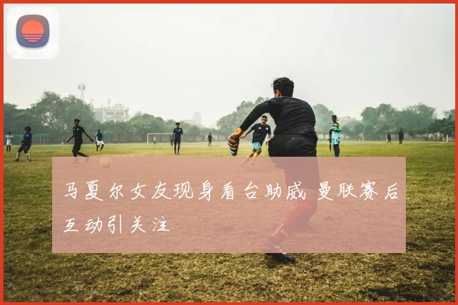 马夏尔女友现身看台助威 曼联赛后互动引关注